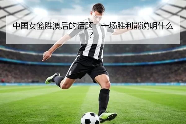 中国女篮胜澳后的话题：一场胜利能说明什么？